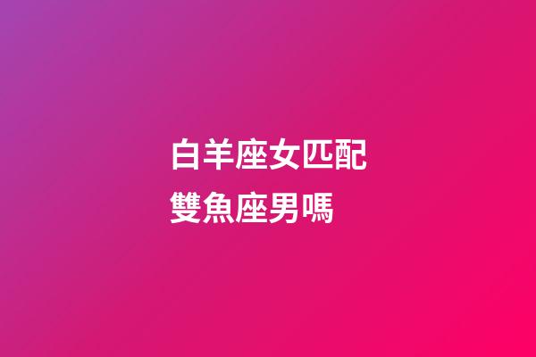 白羊座女匹配雙魚座男嗎-第1張-星座運勢-玄機派