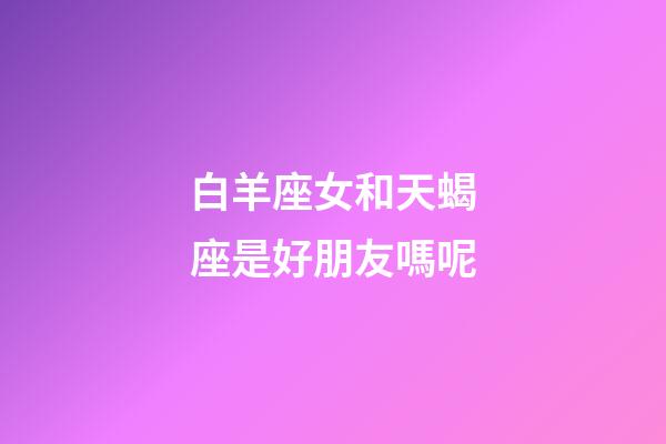 白羊座女和天蝎座是好朋友嗎呢-第1張-星座運勢-玄機派