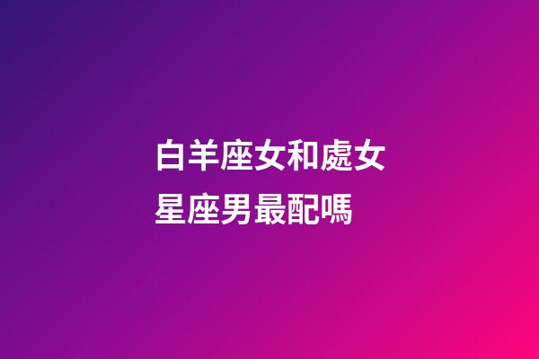 白羊座女和處女星座男最配嗎-第1張-星座運(yùn)勢(shì)-玄機(jī)派