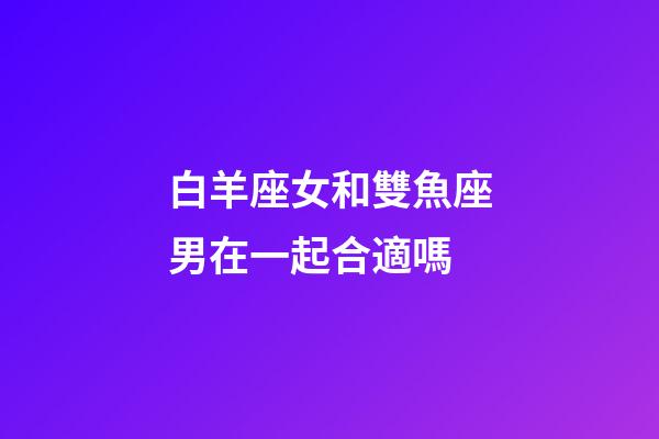 白羊座女和雙魚座男在一起合適嗎-第1張-星座運勢-玄機派