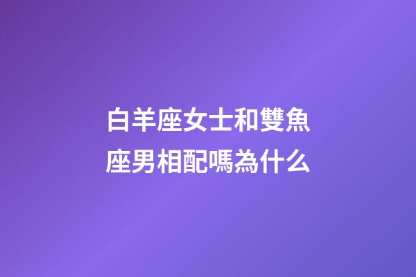 白羊座女士和雙魚座男相配嗎為什么-第1張-星座運勢-玄機派