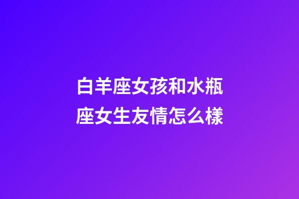 白羊座女孩和水瓶座女生友情怎么樣-第1張-星座運勢-玄機派