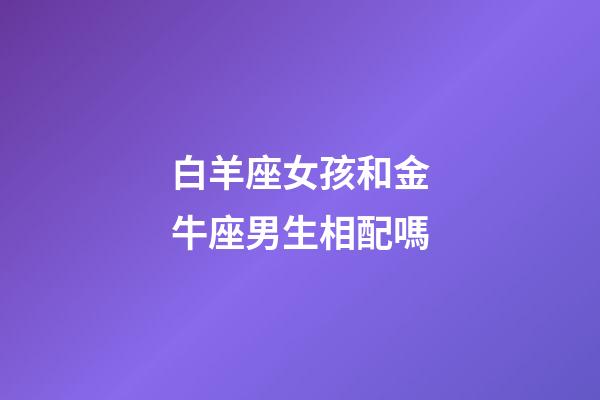 白羊座女孩和金牛座男生相配嗎-第1張-星座運勢-玄機派