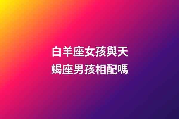 白羊座女孩與天蝎座男孩相配嗎-第1張-星座運(yùn)勢(shì)-玄機(jī)派