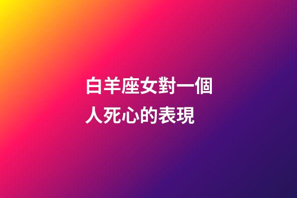 白羊座女對一個人死心的表現-第1張-星座運勢-玄機派