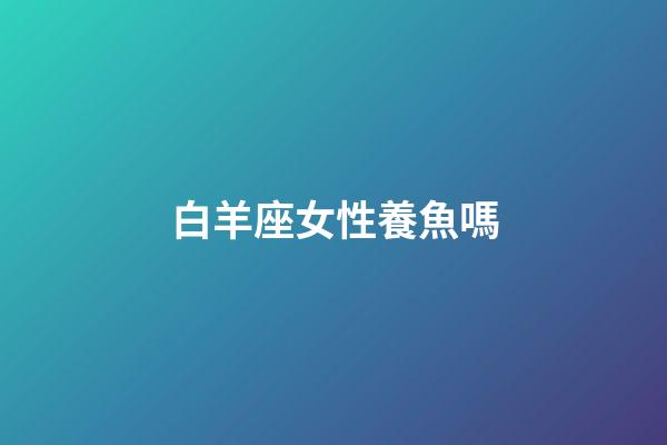 白羊座女性養魚嗎-第1張-星座運勢-玄機派