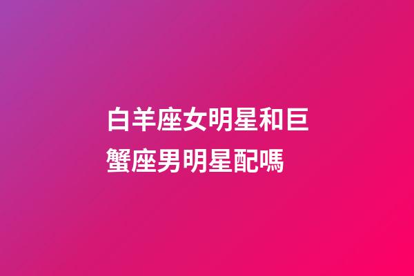 白羊座女明星和巨蟹座男明星配嗎-第1張-星座運勢-玄機派