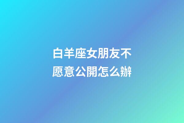 白羊座女朋友不愿意公開怎么辦-第1張-星座運勢-玄機派