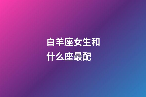 白羊座女生和什么座最配（白羊座最合不來的星座）-第1張-星座運勢-玄機派