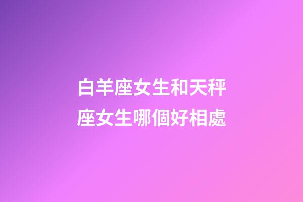 白羊座女生和天秤座女生哪個好相處-第1張-星座運勢-玄機派