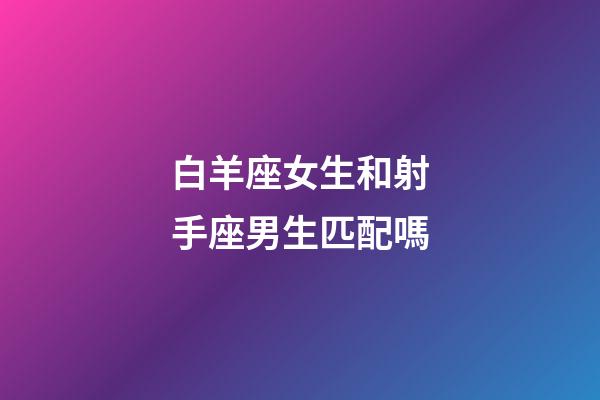 白羊座女生和射手座男生匹配嗎-第1張-星座運勢-玄機派