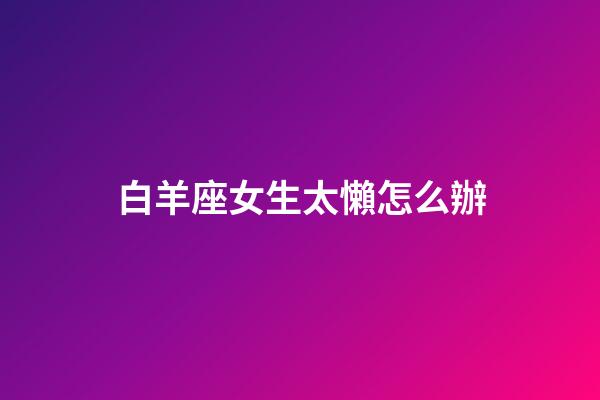 白羊座女生太懶怎么辦-第1張-星座運勢-玄機派