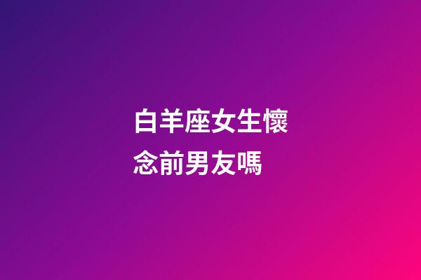 白羊座女生懷念前男友嗎-第1張-星座運(yùn)勢(shì)-玄機(jī)派