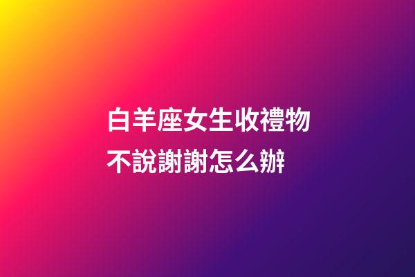 白羊座女生收禮物不說謝謝怎么辦-第1張-星座運勢-玄機派