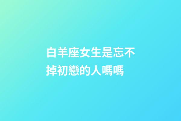 白羊座女生是忘不掉初戀的人嗎嗎-第1張-星座運勢-玄機派