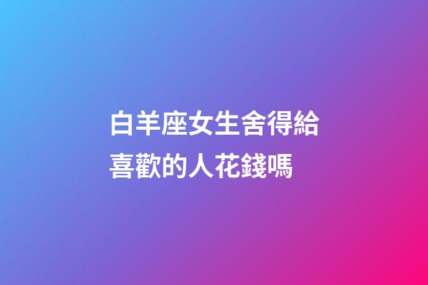 白羊座女生舍得給喜歡的人花錢嗎-第1張-星座運勢-玄機派