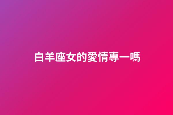 白羊座女的愛情專一嗎-第1張-星座運勢-玄機派