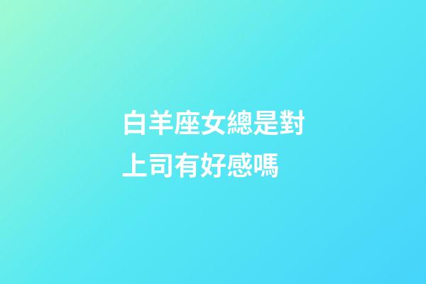 白羊座女總是對上司有好感嗎-第1張-星座運勢-玄機派