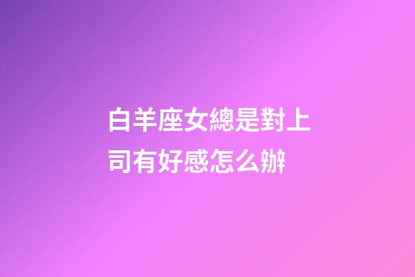 白羊座女總是對上司有好感怎么辦-第1張-星座運勢-玄機派