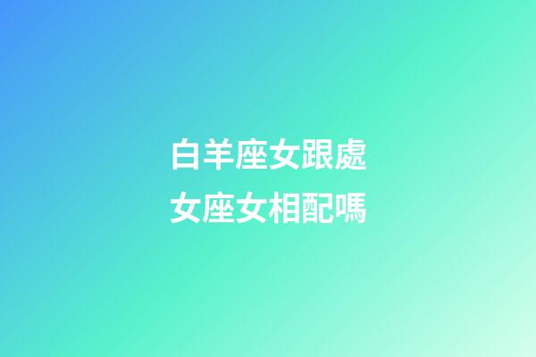白羊座女跟處女座女相配嗎-第1張-星座運勢-玄機派