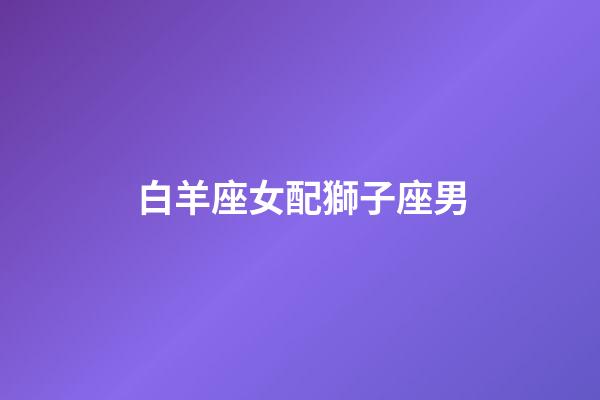 白羊座女配獅子座男（94獅子男92白羊女）-第1張-星座運勢-玄機派