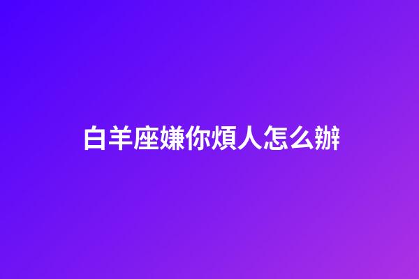 白羊座嫌你煩人怎么辦-第1張-星座運(yùn)勢(shì)-玄機(jī)派
