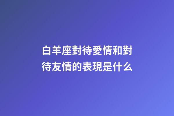 白羊座對待愛情和對待友情的表現是什么-第1張-星座運勢-玄機派