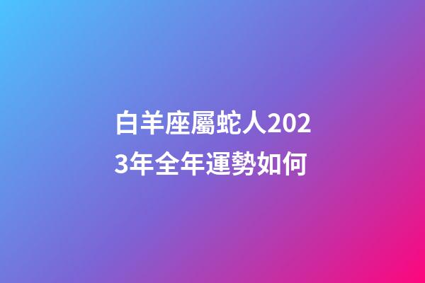 白羊座屬蛇人2023年全年運勢如何-第1張-星座運勢-玄機派