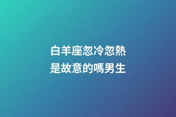 白羊座忽冷忽熱是故意的嗎男生-第1張-星座運勢-玄機派