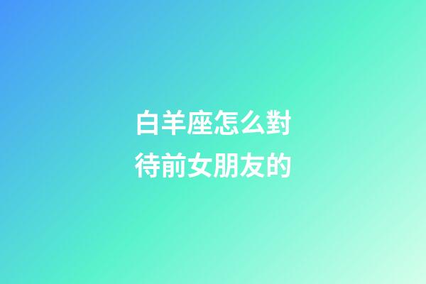 白羊座怎么對待前女朋友的-第1張-星座運(yùn)勢-玄機(jī)派