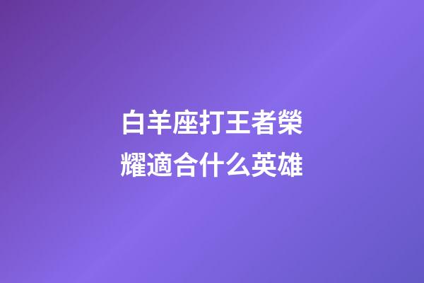 白羊座打王者榮耀適合什么英雄-第1張-星座運勢-玄機派