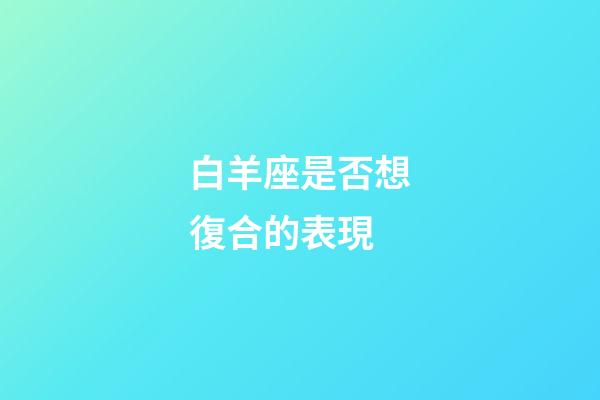 白羊座是否想復合的表現-第1張-星座運勢-玄機派