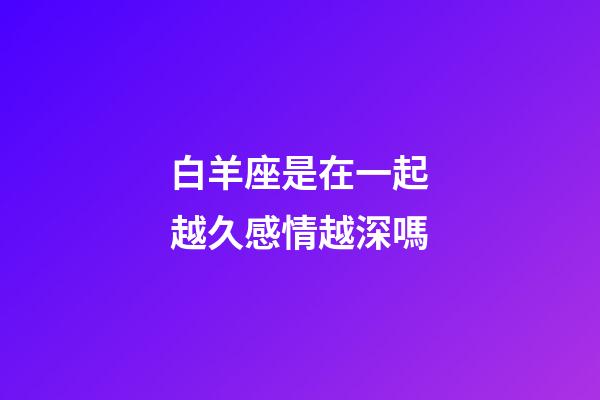 白羊座是在一起越久感情越深嗎-第1張-星座運勢-玄機派