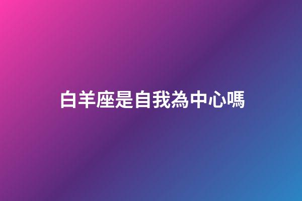 白羊座是自我為中心嗎-第1張-星座運勢-玄機派