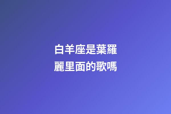 白羊座是葉羅麗里面的歌嗎-第1張-星座運勢-玄機派