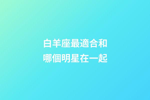 白羊座最適合和哪個明星在一起-第1張-星座運(yùn)勢-玄機(jī)派