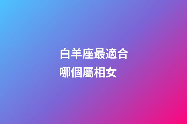 白羊座最適合哪個屬相女-第1張-星座運勢-玄機派