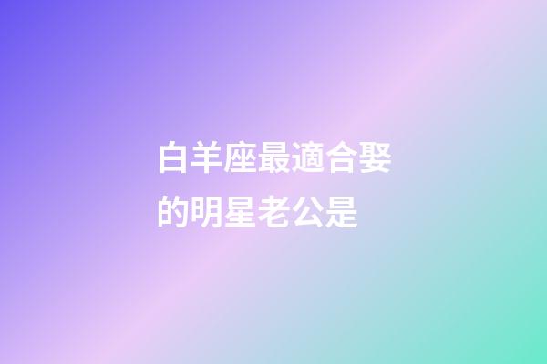 白羊座最適合娶的明星老公是-第1張-星座運(yùn)勢(shì)-玄機(jī)派