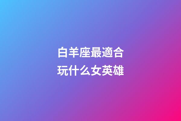 白羊座最適合玩什么女英雄-第1張-星座運勢-玄機派