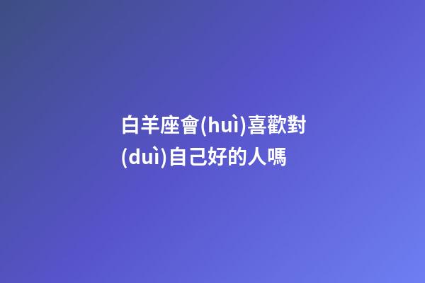白羊座會(huì)喜歡對(duì)自己好的人嗎-第1張-星座運(yùn)勢(shì)-玄機(jī)派