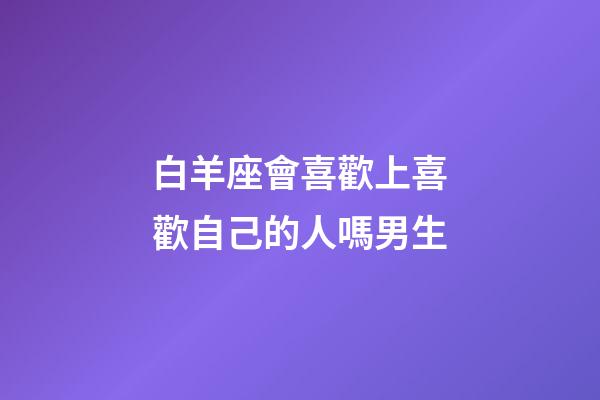 白羊座會喜歡上喜歡自己的人嗎男生-第1張-星座運勢-玄機派