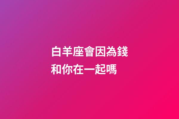 白羊座會因為錢和你在一起嗎-第1張-星座運勢-玄機派