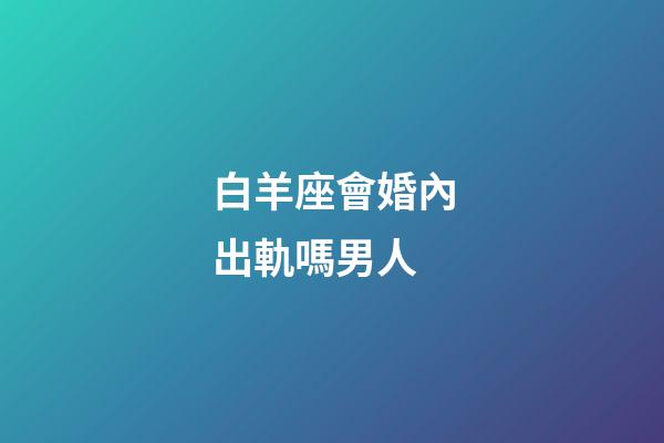 白羊座會婚內出軌嗎男人-第1張-星座運勢-玄機派