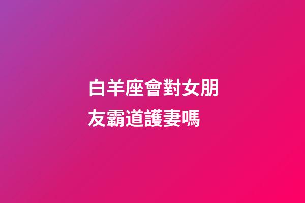 白羊座會對女朋友霸道護妻嗎-第1張-星座運勢-玄機派