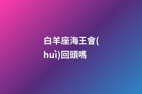 白羊座海王會(huì)回頭嗎-第1張-星座運(yùn)勢(shì)-玄機(jī)派