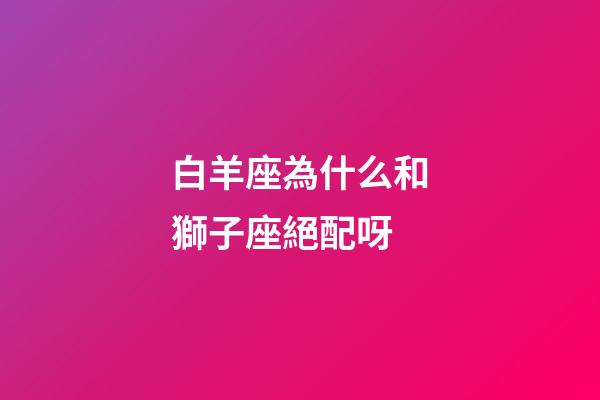 白羊座為什么和獅子座絕配呀-第1張-星座運勢-玄機派