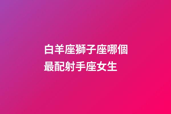 白羊座獅子座哪個最配射手座女生-第1張-星座運勢-玄機派