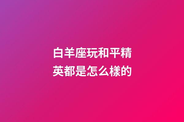 白羊座玩和平精英都是怎么樣的-第1張-星座運勢-玄機派