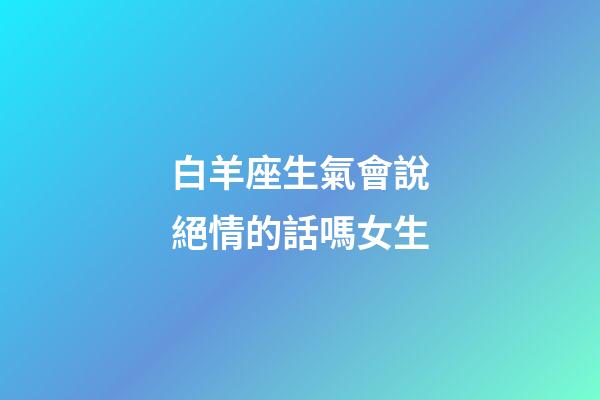 白羊座生氣會說絕情的話嗎女生-第1張-星座運勢-玄機派