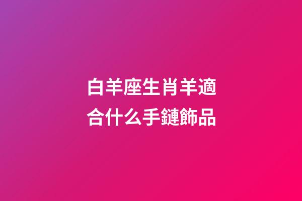 白羊座生肖羊適合什么手鏈飾品-第1張-星座運勢-玄機派